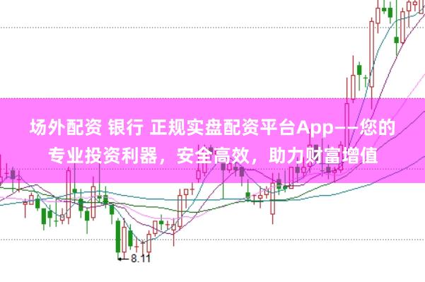 场外配资 银行 正规实盘配资平台App——您的专业投资利器，安全高效，助力财富增值