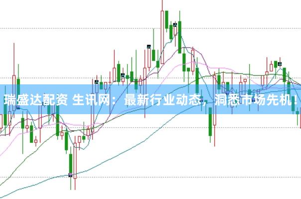 瑞盛达配资 生讯网：最新行业动态，洞悉市场先机！