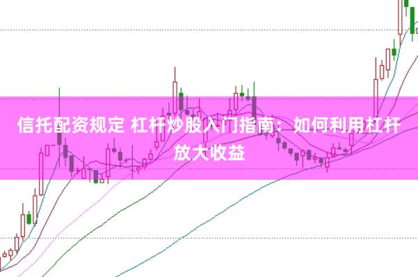 信托配资规定 杠杆炒股入门指南：如何利用杠杆放大收益
