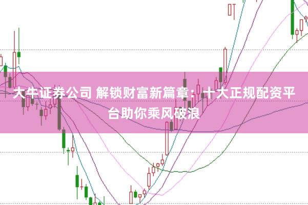 大牛证券公司 解锁财富新篇章：十大正规配资平台助你乘风破浪