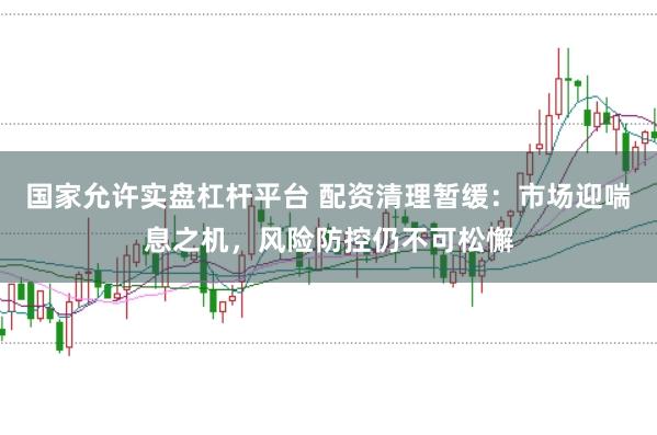 国家允许实盘杠杆平台 配资清理暂缓：市场迎喘息之机，风险防控仍不可松懈