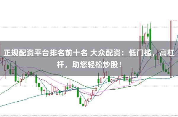正规配资平台排名前十名 大众配资：低门槛，高杠杆，助您轻松炒股！