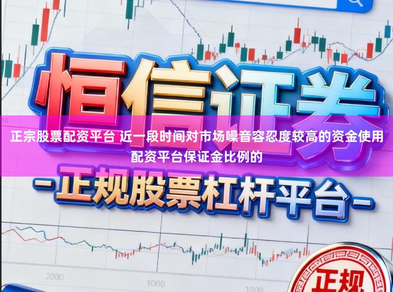 正宗股票配资平台 近一段时间对市场噪音容忍度较高的资金使用配资平台保证金比例的