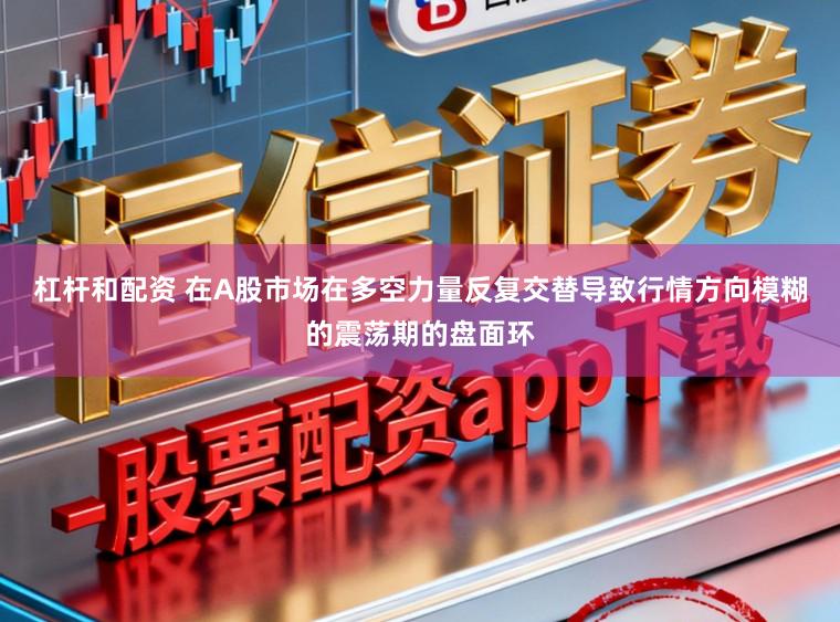 杠杆和配资 在A股市场在多空力量反复交替导致行情方向模糊的震荡期的盘面环