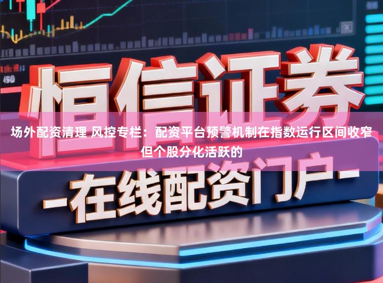 场外配资清理 风控专栏：配资平台预警机制在指数运行区间收窄但个股分化活跃的