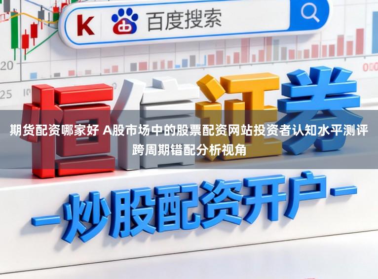 期货配资哪家好 A股市场中的股票配资网站投资者认知水平测评跨周期错配分析视角