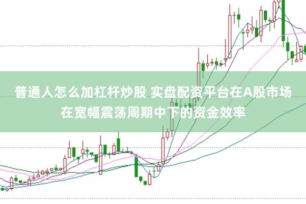 普通人怎么加杠杆炒股 实盘配资平台在A股市场在宽幅震荡周期中下的资金效率