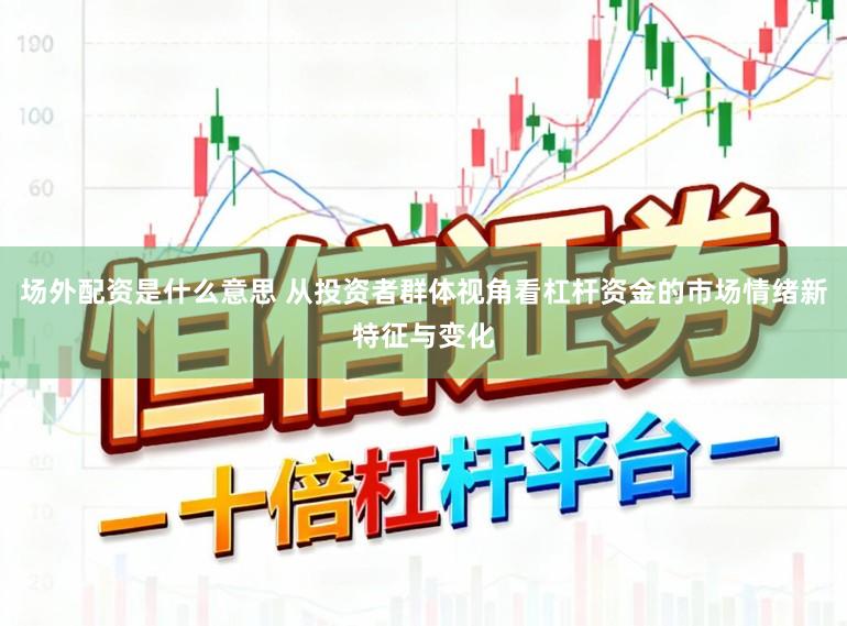 场外配资是什么意思 从投资者群体视角看杠杆资金的市场情绪新特征与变化