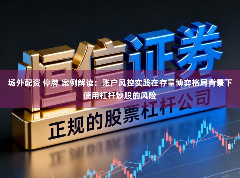 场外配资 停牌 案例解读：账户风控实践在存量博弈格局背景下使用杠杆炒股的风险