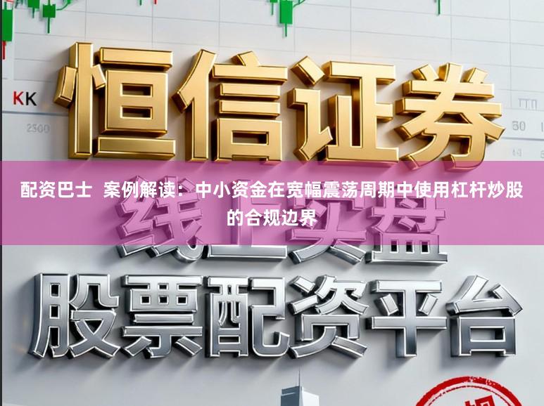 配资巴士  案例解读：中小资金在宽幅震荡周期中使用杠杆炒股的合规边界